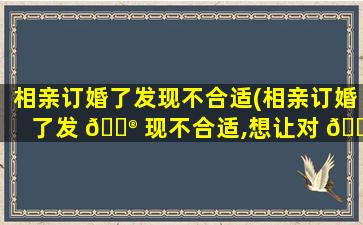 相亲订婚了发现不合适(相亲订婚了发 💮 现不合适,想让对 🐠 方退婚怎么办)